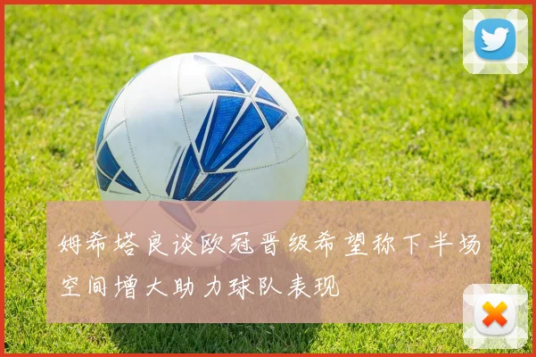 姆希塔良谈欧冠晋级希望称下半场空间增大助力球队表现