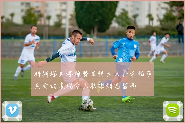 科斯塔库塔称赞亚特兰大壮举帕萨利奇的表现令人联想到巴雷西