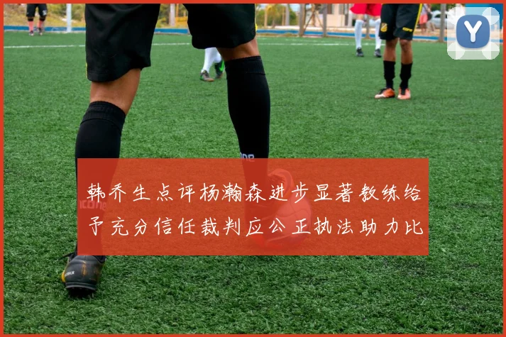 韩乔生点评杨瀚森进步显著教练给予充分信任裁判应公正执法助力比赛发展