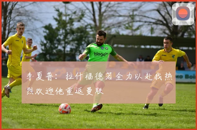 李夏普：拉什福德若全力以赴我热烈欢迎他重返曼联
