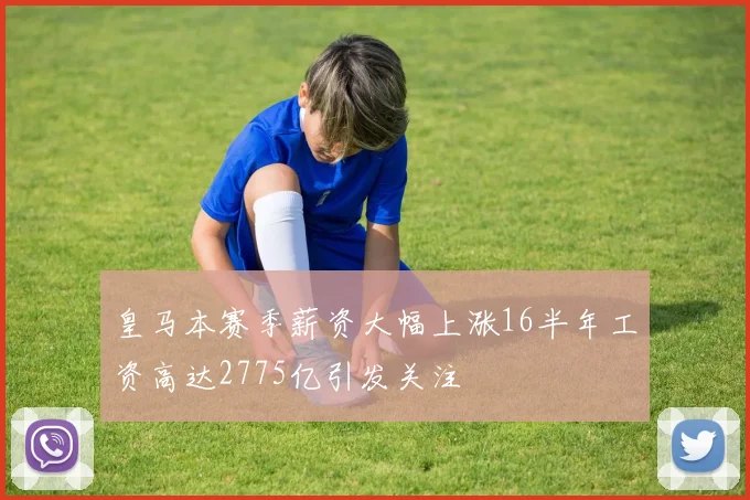 皇马本赛季薪资大幅上涨16半年工资高达2775亿引发关注