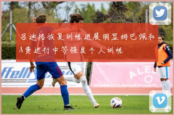 吕迪格恢复训练进展明显姆巴佩和A费进行中等强度个人训练