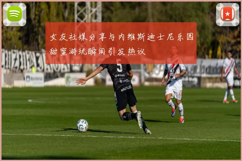 女友社媒分享与内维斯迪士尼乐园甜蜜游玩瞬间引发热议