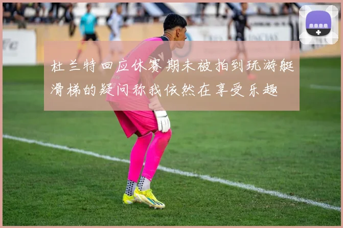 杜兰特回应休赛期未被拍到玩游艇滑梯的疑问称我依然在享受乐趣