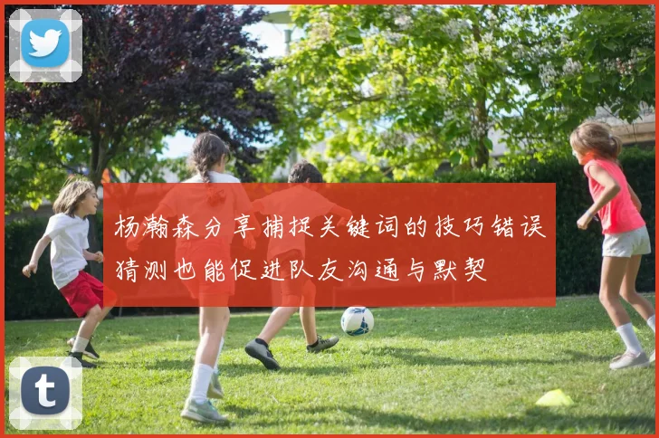 杨瀚森分享捕捉关键词的技巧错误猜测也能促进队友沟通与默契