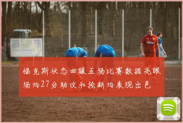 福克斯状态回暖五场比赛数据亮眼场均27分助攻和抢断均表现出色