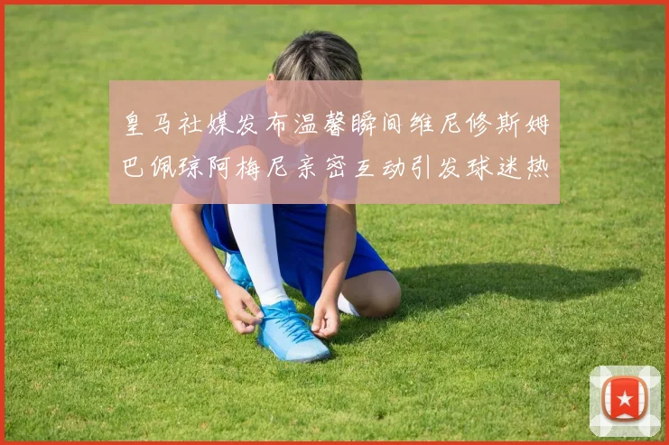 皇马社媒发布温馨瞬间维尼修斯姆巴佩琼阿梅尼亲密互动引发球迷热议