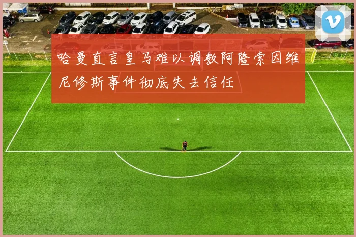 哈曼直言皇马难以调教阿隆索因维尼修斯事件彻底失去信任