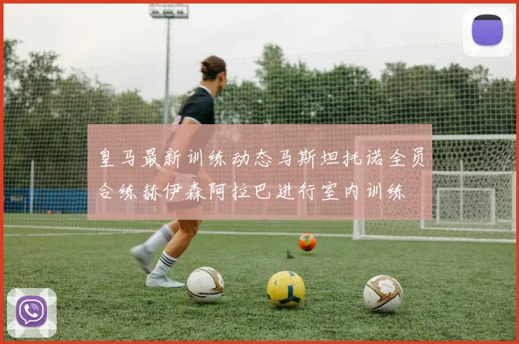 皇马最新训练动态马斯坦托诺全员合练赫伊森阿拉巴进行室内训练
