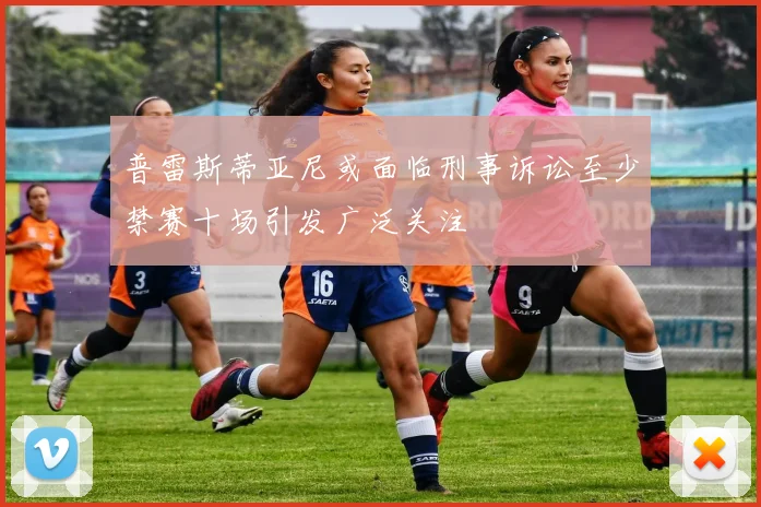 普雷斯蒂亚尼或面临刑事诉讼至少禁赛十场引发广泛关注