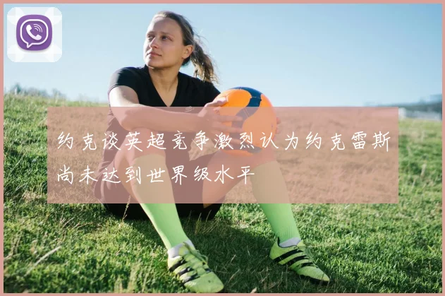 约克谈英超竞争激烈认为约克雷斯尚未达到世界级水平