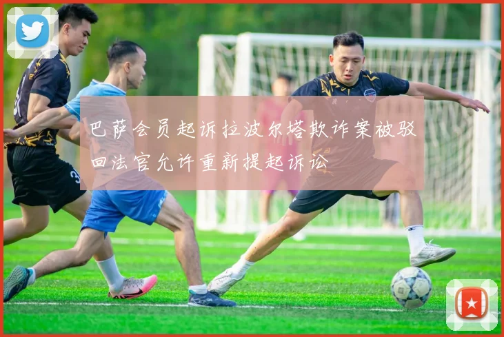 巴萨会员起诉拉波尔塔欺诈案被驳回法官允许重新提起诉讼