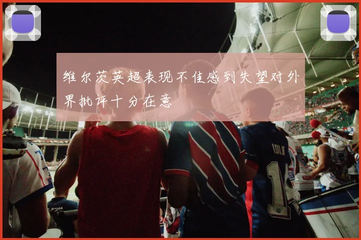 维尔茨英超表现不佳感到失望对外界批评十分在意