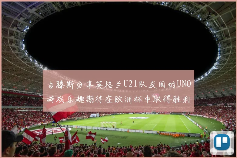 吉滕斯分享英格兰U21队友间的UNO游戏乐趣期待在欧洲杯中取得胜利