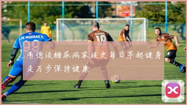 韦德谈糖尿病家族史每日早起健身走万步保持健康