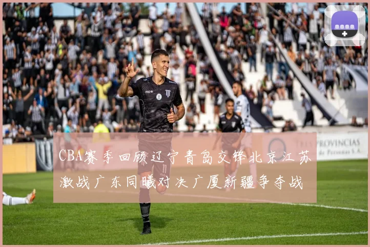 CBA赛季回顾辽宁青岛交锋北京江苏激战广东同曦对决广厦新疆争夺战精彩纷呈