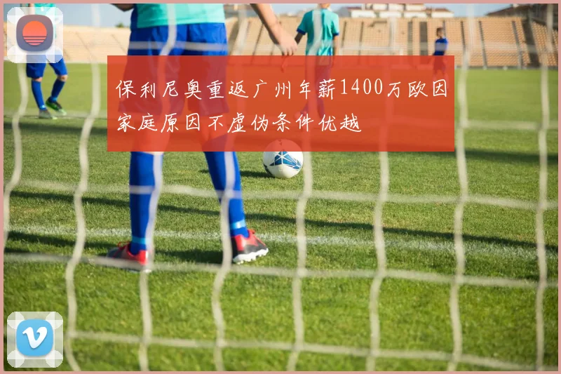 保利尼奥重返广州年薪1400万欧因家庭原因不虚伪条件优越